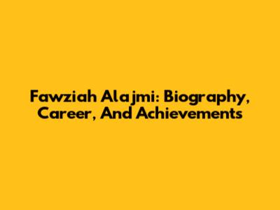 Fawziah Alajmi: Biography, Career, And Achievements