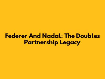 Federer And Nadal: The Doubles Partnership Legacy