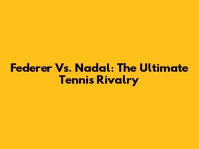 Federer Vs. Nadal: The Ultimate Tennis Rivalry