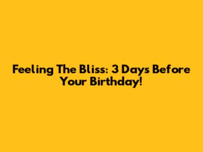 Feeling The Bliss: 3 Days Before Your Birthday!