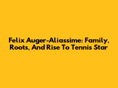 Felix Auger-Aliassime: Family, Roots, And Rise To Tennis Star