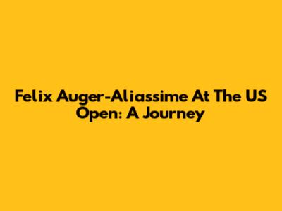 Felix Auger-Aliassime At The US Open: A Journey