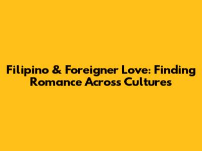 Filipino & Foreigner Love: Finding Romance Across Cultures