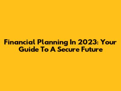 Financial Planning In 2023: Your Guide To A Secure Future