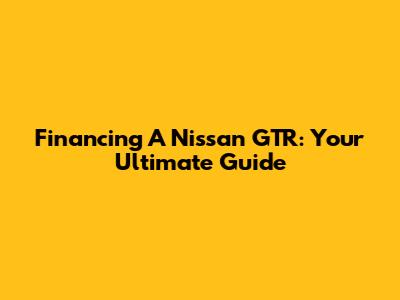 Financing A Nissan GTR: Your Ultimate Guide