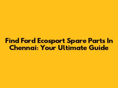 Find Ford Ecosport Spare Parts In Chennai: Your Ultimate Guide
