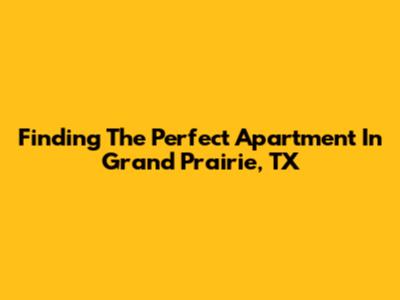 Finding The Perfect Apartment In Grand Prairie, TX