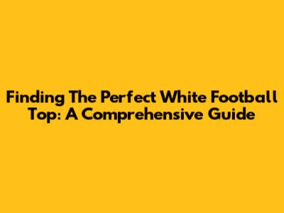 Finding The Perfect White Football Top: A Comprehensive Guide