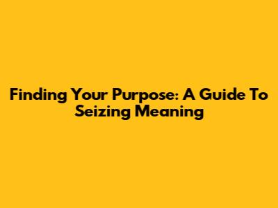 Finding Your Purpose: A Guide To Seizing Meaning