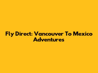 Fly Direct: Vancouver To Mexico Adventures