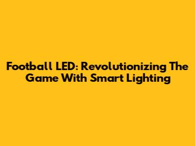 Football LED: Revolutionizing The Game With Smart Lighting
