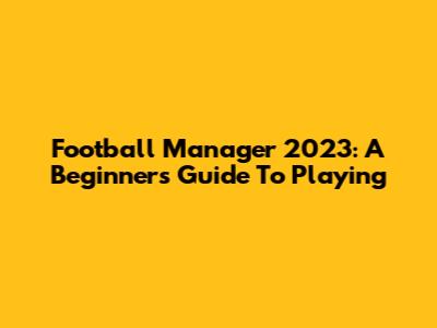 Football Manager 2023: A Beginner's Guide To Playing
