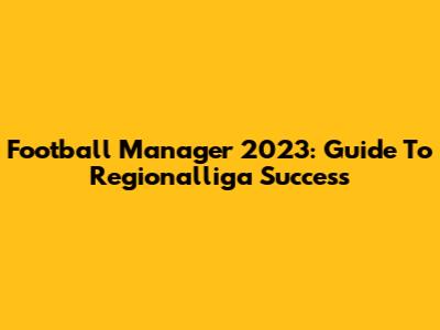 Football Manager 2023: Guide To Regionalliga Success