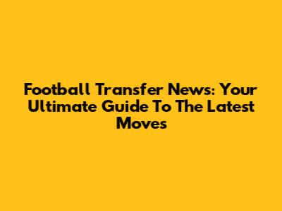 Football Transfer News: Your Ultimate Guide To The Latest Moves