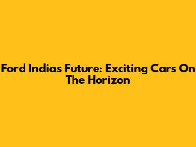 Ford India's Future: Exciting Cars On The Horizon