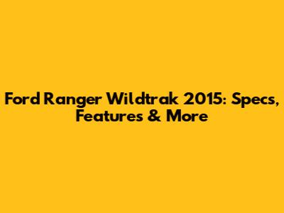 Ford Ranger Wildtrak 2015: Specs, Features & More