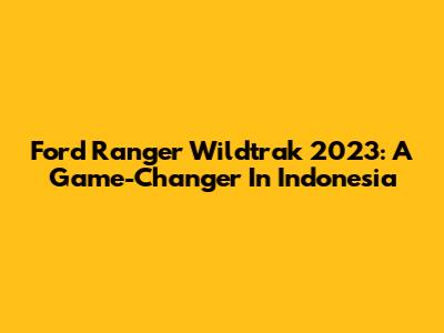 Ford Ranger Wildtrak 2023: A Game-Changer In Indonesia
