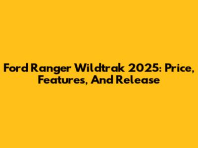 Ford Ranger Wildtrak 2025: Price, Features, And Release