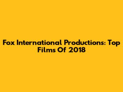 Fox International Productions: Top Films Of 2018