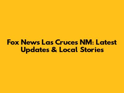 Fox News Las Cruces NM: Latest Updates & Local Stories