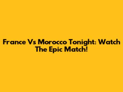 France Vs Morocco Tonight: Watch The Epic Match!