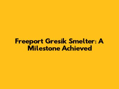 Freeport Gresik Smelter: A Milestone Achieved