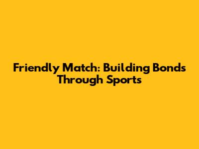 Friendly Match: Building Bonds Through Sports