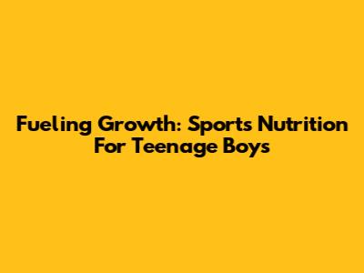 Fueling Growth: Sports Nutrition For Teenage Boys