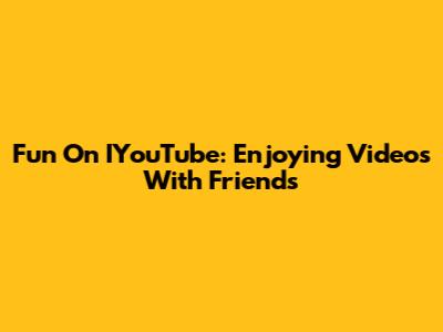Fun On IYouTube: Enjoying Videos With Friends