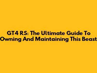 GT4 RS: The Ultimate Guide To Owning And Maintaining This Beast