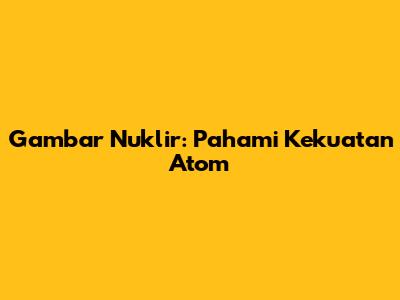 Gambar Nuklir: Pahami Kekuatan Atom