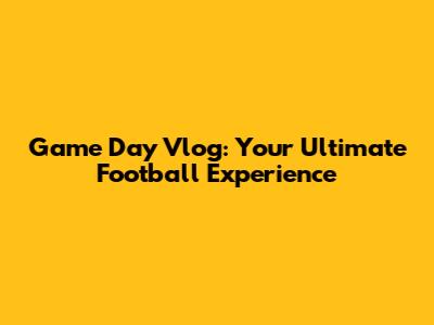 Game Day Vlog: Your Ultimate Football Experience