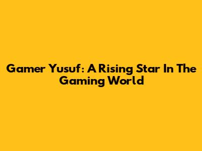 Gamer Yusuf: A Rising Star In The Gaming World