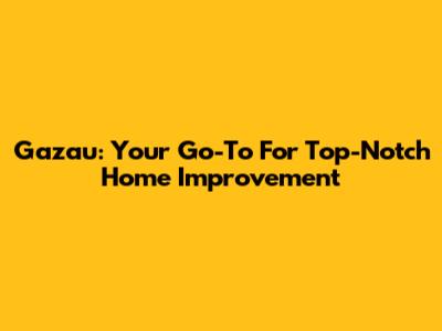 Gazau: Your Go-To For Top-Notch Home Improvement