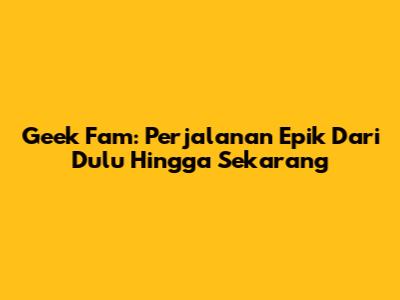 Geek Fam: Perjalanan Epik Dari Dulu Hingga Sekarang