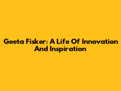 Geeta Fisker: A Life Of Innovation And Inspiration
