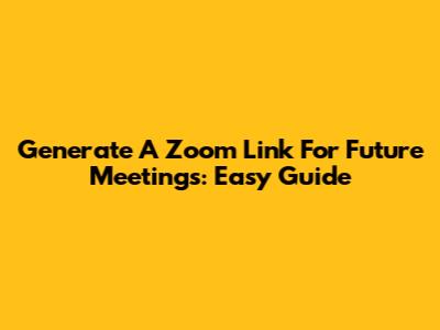 Generate A Zoom Link For Future Meetings: Easy Guide
