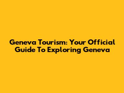 Geneva Tourism: Your Official Guide To Exploring Geneva