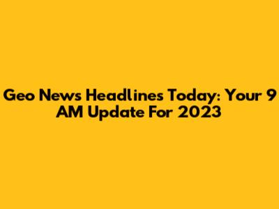 Geo News Headlines Today: Your 9 AM Update For 2023