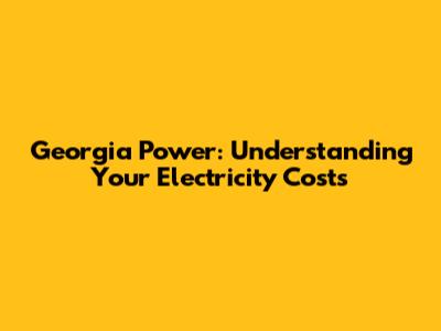 Georgia Power: Understanding Your Electricity Costs