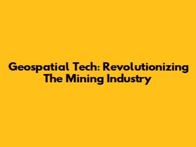 Geospatial Tech: Revolutionizing The Mining Industry