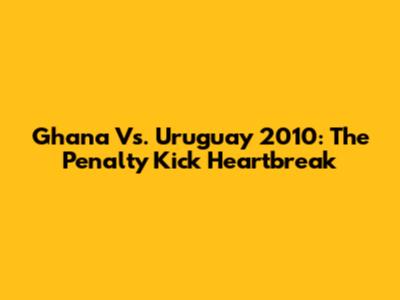Ghana Vs. Uruguay 2010: The Penalty Kick Heartbreak
