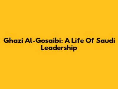 Ghazi Al-Gosaibi: A Life Of Saudi Leadership