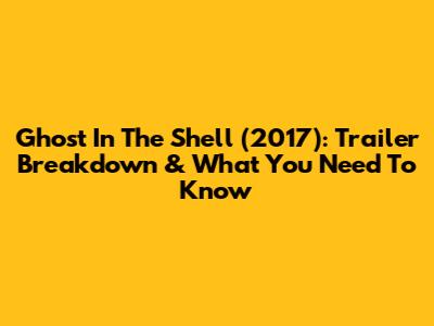 Ghost In The Shell (2017): Trailer Breakdown & What You Need To Know