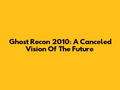 Ghost Recon 2010: A Canceled Vision Of The Future