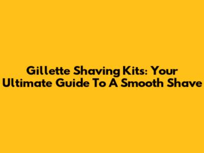 Gillette Shaving Kits: Your Ultimate Guide To A Smooth Shave