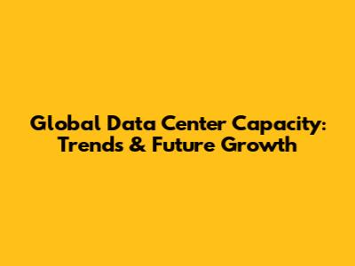 Global Data Center Capacity: Trends & Future Growth