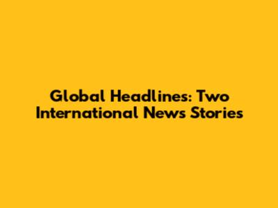 Global Headlines: Two International News Stories