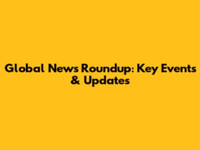 Global News Roundup: Key Events & Updates