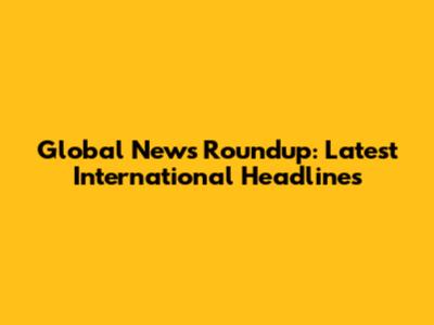Global News Roundup: Latest International Headlines